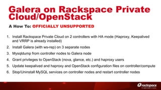 Galera on Rackspace Private
Cloud/OpenStack
A How To: OFFICIALLY UNSUPPORTED
1.  Install Rackspace Private Cloud on 2 controllers with HA mode (Haproxy, Keepalived
and VRRP is already installed)
2.  Install Galera (with ws-rep) on 3 separate nodes
3.  Mysqldump from controller nodes to Galera node
4.  Grant privileges to OpenStack (nova, glance, etc.) and haproxy users
5.  Update keepalived and haproxy and OpenStack configuration files on controller/compute
6.  Stop/Uninstall MySQL services on controller nodes and restart controller nodes

 