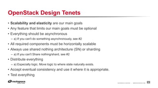 OpenStack Design Tenets
•  Scalability and elasticity are our main goals
•  Any feature that limits our main goals must be optional
•  Everything should be asynchronous
–  a) If you can't do something asynchronously, see #2

•  All required components must be horizontally scalable
•  Always use shared nothing architecture (SN) or sharding
–  a) If you can't Share nothing/shard, see #2

•  Distribute everything
–  a) Especially logic. Move logic to where state naturally exists.

•  Accept eventual consistency and use it where it is appropriate.
•  Test everything
RACKSPACE® HOSTING

|

WWW.RACKSPACE.COM

4

 