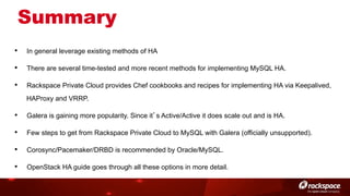 Summary
• 

In general leverage existing methods of HA

• 

There are several time-tested and more recent methods for implementing MySQL HA.

• 

Rackspace Private Cloud provides Chef cookbooks and recipes for implementing HA via Keepalived,
HAProxy and VRRP.

• 

Galera is gaining more popularity. Since it’s Active/Active it does scale out and is HA.

• 

Few steps to get from Rackspace Private Cloud to MySQL with Galera (officially unsupported).

• 

Corosync/Pacemaker/DRBD is recommended by Oracle/MySQL.

• 

OpenStack HA guide goes through all these options in more detail.

 
