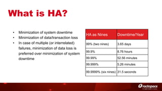What is HA?
• 
• 
• 

Minimization of system downtime
Minimization of data/transaction loss
In case of multiple (or interrelated)
failures, minimization of data loss is
preferred over minimization of system
downtime

HA as Nines

Downtime/Year

99% (two nines)

3.65 days

99.9%

8.76 hours

99.99%

52.56 minutes

99.999%

5.26 minutes

99.9999% (six nines) 31.5 seconds

 