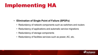 Implementing HA
•  Elimination of Single Point of Failure (SPOFs)
•  Redundancy of network components such as switchers and routers
•  Redundancy of applications and automatic service migrations
•  Redundancy of storage components
•  Redundancy of facilities services such as power, AC, etc.

 