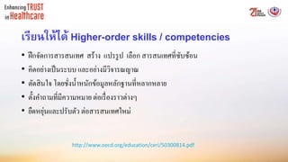 เรียนให้ได้ Higher-order skills / competencies
• ฝึกจัดการสารสนเทศ สร้าง แปรรูป เลือก สารสนเทศที่ซับซ้อน
• คิดอย่างเป็นระบบ และอย่างมีวิจารณญาณ
• ตัดสินใจ โดยชั่งน้าหนักข้อมูลหลักฐานที่หลากหลาย
• ตั้งคาถามที่มีความหมาย ต่อเรื่องราวต่างๆ
• ยืดหยุ่นและปรับตัว ต่อสารสนเทศใหม่
http://www.oecd.org/education/ceri/50300814.pdf
 