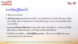 การเรียนรู้คืออะไร
• เป็นมากกว่าการท่องจา
• เรียนลึกและจดจำยำวนำนโดยทาความเข้าใจ หาความสัมพันธ์ระหว่างไอเดีย เชื่อมโยงความรู้ใหม่
กับความรู้เดิม พัฒนาความคิดของตัวเอง คิดอย่างมีวิจารณญาณ และสามารถประยุกต์ใช้ความรู้ใน
สถานการณ์ใหม่
• กระบวนกำรที่นำสู่กำรเปลี่ยนแปลง ความรู้ เจตคติ ค่านิยม หรือพฤติกรรม ผลของการเรียนรู้คือ
ผู้เรียนเปลี่ยนแนวคิดเกี่ยวกับหลักการ หรือไอเดีย หรือมีโลกทัศน์เปลี่ยนไป
• ไม่ใช่สิ่งที่กระทาต่อผู้เรียน แต่เป็นสิ่งที่ผู้เรียนกระทำเอง เป็นกระบวนการที่ผู้เรียนตีความและ
ตอบสนองต่อประสบการณ์ตรงของตน
https://www.queensu.ca/teachingandlearning/modules/students/04_what_is_learning.html
 