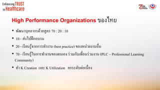 High Performance Organizations ของไทย
• พัฒนาบุคลากรด้วยสูตร 70 : 20 : 10
• 10 - ส่งไปฝึกอบรม
• 20 - เรียนรู้จากการทางาน (best practice) ของหน่วยงานอื่น
• 70 - เรียนรู้ในการทางานของตนเอง ร่วมกับเพื่อนร่วมงาน (PLC – Professional Learning
Community)
• ทา K Creation และ K Utilization ยกระดับต่อเนื่อง
 
