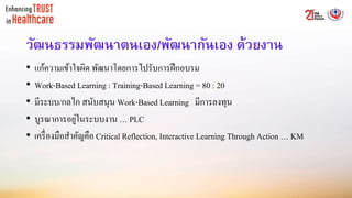 วัฒนธรรมพัฒนาตนเอง/พัฒนากันเอง ด้วยงาน
• แก้ความเข้าใจผิด พัฒนาโดยการไปรับการฝึกอบรม
• Work-Based Learning : Training-Based Learning = 80 : 20
• มีระบบ/กลไก สนับสนุน Work-Based Learning มีการลงทุน
• บูรณาการอยู่ในระบบงาน … PLC
• เครื่องมือสาคัญคือ Critical Reflection, Interactive Learning Through Action … KM
 
