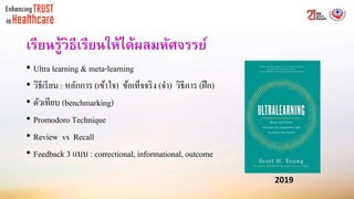 เรียนรู้วิธีเรียนให้ได้ผลมหัศจรรย์
• Ultra learning & meta-learning
• วิธีเรียน : หลักการ (เข้าใจ) ข้อเท็จจริง (จา) วิธีการ (ฝึก)
• ตัวเทียบ (benchmarking)
• Promodoro Technique
• Review vs Recall
• Feedback 3 แบบ : correctional, informational, outcome
2019
 