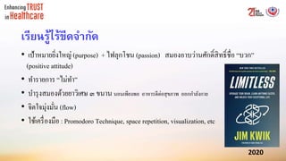 เรียนรู้ไร้ขีดจากัด
• เป้าหมายยิ่งใหญ่ (purpose) + ไฟลุกโชน (passion) สมองอาบว่านศักดิ์สิทธิ์ชื่อ “บวก”
(positive attitude)
• ทารายการ “ไม่ทา”
• บารุงสมองด้วยยาวิเศษ ๓ ขนาน นอนเพียงพอ อาหารดีต่อสุขภาพ ออกกาลังกาย
• จิตใจมุ่งมั่น (flow)
• ใช้เครื่องมือ : Promodoro Technique, space repetition, visualization, etc
 