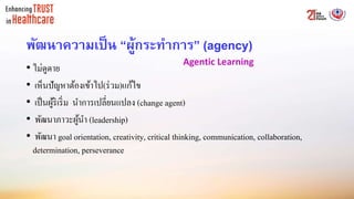 พัฒนาความเป็น “ผู้กระทาการ” (agency)
• ไม่ดูดาย
• เห็นปัญหาต้องเข้าไป(ร่วม)แก้ไข
• เป็นผู้ริเริ่ม นาการเปลี่ยนแปลง (change agent)
• พัฒนาภาวะผู้นา (leadership)
• พัฒนา goal orientation, creativity, critical thinking, communication, collaboration,
determination, perseverance
Agentic Learning
 