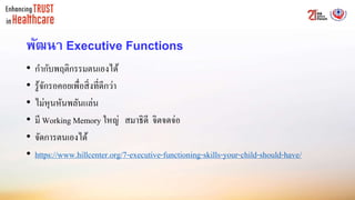 พัฒนา Executive Functions
• กากับพฤติกรรมตนเองได้
• รู้จักรอคอยเพื่อสิ่งที่ดีกว่า
• ไม่หุนหันพลันแล่น
• มี Working Memory ใหญ่ สมาธิดี จิตจดจ่อ
• จัดการตนเองได้
• https://www.hillcenter.org/7-executive-functioning-skills-your-child-should-have/
 