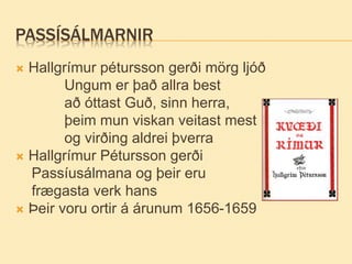 PASSÍSÁLMARNIR
 Hallgrímur pétursson gerði mörg ljóð
Ungum er það allra best
að óttast Guð, sinn herra,
þeim mun viskan veitast mest
og virðing aldrei þverra
 Hallgrímur Pétursson gerði
Passíusálmana og þeir eru
frægasta verk hans
 Þeir voru ortir á árunum 1656-1659
 