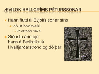ÆVILOK HALLGRÍMS PÉTURSSONAR
 Hann flutti til Eyjólfs sonar síns
 dó úr holdsveiki
 27.október 1674
 Síðustu árin bjó
hann á Ferilstiku á
Hvalfjarðarströnd og dó þar
 