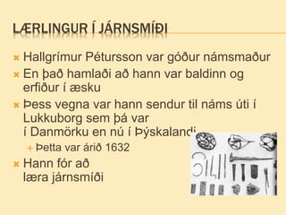 LÆRLINGUR Í JÁRNSMÍÐI
 Hallgrímur Pétursson var góður námsmaður
 En það hamlaði að hann var baldinn og
erfiður í æsku
 Þess vegna var hann sendur til náms úti í
Lukkuborg sem þá var
í Danmörku en nú í Þýskalandi
 Þetta var árið 1632
 Hann fór að
læra járnsmíði
 