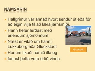 NÁMSÁRIN
 Hallgrímur var annað hvort sendur út eða fór
að eigin vilja til að læra járnsmíði.
 Hann hefur ferðast með
erlendum sjómönnum
 Næst er vitað um hann í
Lukkuborg eða Gluckstadt
 Honum líkaði námið illa og
 fannst þetta vera erfið vinna
Glucktadt
 
