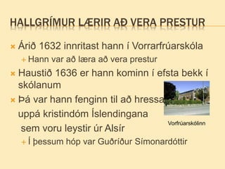 HALLGRÍMUR LÆRIR AÐ VERA PRESTUR
 Árið 1632 innritast hann í Vorrarfrúarskóla
 Hann var að læra að vera prestur
 Haustið 1636 er hann kominn í efsta bekk í
skólanum
 Þá var hann fenginn til að hressa
uppá kristindóm Íslendingana
sem voru leystir úr Alsír
 Í þessum hóp var Guðríður Símonardóttir
Vorfrúarskólinn
 