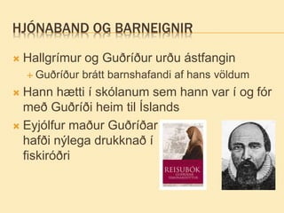 HJÓNABAND OG BARNEIGNIR
 Hallgrímur og Guðríður urðu ástfangin
 Guðríður brátt barnshafandi af hans völdum
 Hann hætti í skólanum sem hann var í og fór
með Guðríði heim til Íslands
 Eyjólfur maður Guðríðar
hafði nýlega drukknað í
fiskiróðri
 