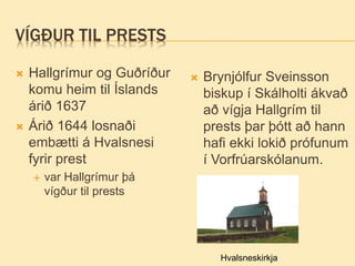 VÍGÐUR TIL PRESTS
 Hallgrímur og Guðríður
komu heim til Íslands
árið 1637
 Árið 1644 losnaði
embætti á Hvalsnesi
fyrir prest
 var Hallgrímur þá
vígður til prests
 Brynjólfur Sveinsson
biskup í Skálholti ákvað
að vígja Hallgrím til
prests þar þótt að hann
hafi ekki lokið prófunum
í Vorfrúarskólanum.
Hvalsneskirkja
 