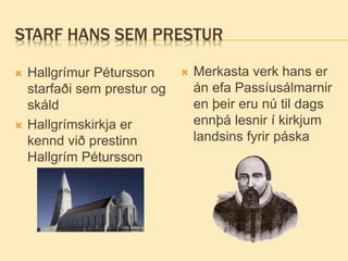 STARF HANS SEM PRESTUR
 Hallgrímur Pétursson
starfaði sem prestur og
skáld
 Hallgrímskirkja er
kennd við prestinn
Hallgrím Pétursson
 Merkasta verk hans er
án efa Passíusálmarnir
en þeir eru nú til dags
ennþá lesnir í kirkjum
landsins fyrir páska
 