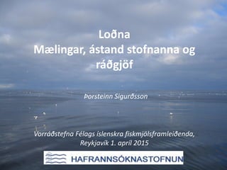 Loðna
Mælingar, ástand stofnanna og
ráðgjöf
Þorsteinn Sigurðsson
Vorráðstefna Félags íslenskra fiskmjölsframleiðenda,
Reykjavík 1. apríl 2015
 