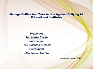 Presenter:
Ms. Hafsa Bashir
Supervisor:
Ms. Farzana Memon
Coordinator
Miss Nadia Thalho
Manage Bullies And Take Action Against Bullying At
Educational Institutes
Academic Year 2020-21
 