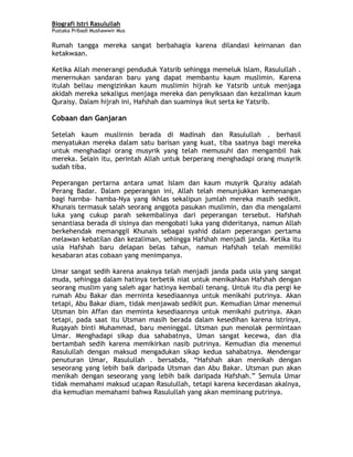 Biografi Istri Rasulullah
Pustaka Pribadi Mushawwir Mus
Rumah tangga mereka sangat berbahagia karena dilandasi keirnanan dan
ketakwaan.
Ketika Allah menerangi penduduk Yatsrib sehingga memeluk Islam, Rasulullah .
menernukan sandaran baru yang dapat membantu kaum muslimin. Karena
itulah beliau mengizinkan kaum muslimin hijrah ke Yatsrib untuk menjaga
akidah mereka sekaligus menjaga mereka dan penyiksaan dan kezaliman kaum
Quraisy. Dalam hijrah ini, Hafshah dan suaminya ikut serta ke Yatsrib.
Cobaan dan Ganjaran
Setelah kaum muslirnin berada di Madinah dan Rasulullah . berhasil
menyatukan mereka dalam satu barisan yang kuat, tiba saatnya bagi mereka
untuk menghadapi orang musyrik yang telah memusuhi dan mengambil hak
mereka. Selain itu, perintah Allah untuk berperang menghadapi orang musyrik
sudah tiba.
Peperangan pertarna antara umat Islam dan kaum musyrik Quraisy adalah
Perang Badar. Dalam peperangan ini, Allah telah menunjukkan kemenangan
bagi harnba- hamba-Nya yang ikhlas sekalipun jumlah mereka masih sedikit.
Khunais termasuk salah seorang anggota pasukan muslimin, dan dia mengalami
luka yang cukup parah sekembalinya dari peperangan tersebut. Hafshah
senantiasa berada di sisinya dan mengobati luka yang dideritanya, namun Allah
berkehendak memanggil Khunais sebagai syahid dalam peperangan pertama
melawan kebatilan dan kezaliman, sehingga Hafshah menjadi janda. Ketika itu
usia Hafshah baru delapan belas tahun, namun Hafshah telah memiliki
kesabaran atas cobaan yang menimpanya.
Umar sangat sedih karena anaknya telah menjadi janda pada usia yang sangat
muda, sehingga dalam hatinya terbetik niat untuk menikahkan Hafshah dengan
seorang muslim yang saleh agar hatinya kembali tenang. Untuk itu dia pergi ke
rumah Abu Bakar dan merninta kesediaannya untuk menikahi putrinya. Akan
tetapi, Abu Bakar diam, tidak menjawab sedikit pun. Kemudian Umar menemui
Utsman bin Affan dan meminta kesediaannya untuk menikahi putrinya. Akan
tetapi, pada saat itu Utsman masih berada dalam kesedihan karena istrinya,
Ruqayah binti Muhammad, baru meninggal. Utsman pun menolak permintaan
Umar. Menghadapi sikap dua sahabatnya, Uman sangat kecewa, dan dia
bertambah sedih karena memikirkan nasib putrinya. Kemudian dia menemui
Rasulullah dengan maksud mengadukan sikap kedua sahabatnya. Mendengar
penuturan Umar, Rasulullah . bersabda, “Hafshah akan menikah dengan
seseorang yang lebih baik daripada Utsman dan Abu Bakar. Utsman pun akan
menikah dengan seseorang yang lebih baik daripada Hafshah.” Semula Umar
tidak memahami maksud ucapan Rasulullah, tetapi karena kecerdasan akalnya,
dia kemudian memahami bahwa Rasulullah yang akan meminang putrinya.
3
 