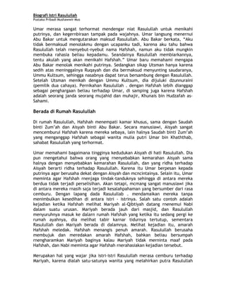 Biografi Istri Rasulullah
Pustaka Pribadi Mushawwir Mus
Umar merasa sangat terhormat mendengar niat Rasulullah untuk menikahi
putrinya, dan kegernbiraan tampak pada wajahnya. Umar langsung menernui
Abu Bakar untuk mengutarakan maksud Rasulullah. Abu Bakar berkata, “Aku
tidak bermaksud menolakmu dengan ucapanku tadi, karena aku tahu bahwa
Rasulullah telah rnenyebut-nyebut nama Hafshah, namun aku tidak mungkin
membuka rahasia beliau kepadamu. Seandainya Rasulullah membiarkannya,
tentu akulah yang akan menikahi Hafshah.” Umar baru memahami mengapa
Abu Bakar menolak menikahi putrinya. Sedangkan sikap Utsman hanya karena
sedih atas meninggalnya Ruqayah dan dia bermaksud menyunting saudaranya,
Ummu Kultsum, sehingga nasabnya dapat terus bersambung dengan Rasulullah.
Setelah Utsman menikah dengan Ummu Kultsum, dia dijuluki dzunnuraini
(pemilik dua cahaya). Pernikahan Rasulullah . dengan Hafshah lebih dianggap
sebagai penghargaan beliau terhadap Umar, di samping juga karena Hafshah
adalah seorang janda seorang mujahid dan muhajir, Khunais bin Hudzafah as-
Sahami.
Berada di Rumah Rasulullah
Di rumah Rasulullah, Hafshah menempati kamar khusus, sama dengan Saudah
binti Zum’ah dan Aisyah binti Abu Bakar. Secara manusiawi, Aisyah sangat
mencemburui Hafshah karena mereka sebaya, lain halnya Saudah binti Zum’ah
yang menganggap Hafshah sebagai wanita mulia putri Umar bin Khaththab,
sahabat Rasulullah yang terhormat.
Umar memahami bagaimana tingginya kedudukan Aisyah di hati Rasulullah. Dia
pun rnengetahui bahwa orang yang rnenyebabkan kemarahan Aisyah sama
halnya dengan menyebabkan kemarahan Rasulullah, dan yang ridha terhadap
Aisyah berarti ridha terhadap Rasulullah. Karena itu Umar berpesan kepada
putrinya agar berusaha dekat dengan Aisyah dan mcncintainya. Selain itu, Umar
meminta agar Hafshah rnenjaga tindak-tanduknya sehingga di antara mereka
berdua tidak terjadi perselisihan. Akan tetapi, mcmang sangat manusiawi jika
di antara mereka rnasih saja terjadi kesalahpahaman yang bersumber dari rasa
cemburu. Dengan lapang dada Rasulullab . mendamaikan mereka tanpa
menimbulkan kesedihan di antara istri - istrinya. Salah satu contoh adalah
kejadian ketika Hafshah melihat Mariyah al-Qibtiyah datang rnenemui Nabi
dalam suatu urusan. Mariyah berada jauh dari masjid, dan Rasulullah
menyuruhnya masuk ke dalarn rumah Hafshah yang ketika itu sedang pergi ke
rumah ayahnya, dia melihat tabir karnar tidurnya tertutup, sementara
Rasulullah dan Mariyah berada di dalamnya. Melihat kejadian itu, amarah
Hafshah meledak. Hafshah menangis penuh amarah. Rasulullah berusaha
membujuk dan meredakan amarah Hafshah, bahkan beliau bersumpah
rnengharamkan Mariyah baginya kalau Mariyah tidak merninta maaf pada
Hafshah, dan Nabi meminta agar Hafshah rnerahasiakan kejadian tersebut.
Merupakan hal yang wajar jika istri-istri Rasulullah merasa cemburu terhadap
Mariyah, karena dialah satu-satunya wanita yang melahirkan putra Rasulullah
4
 