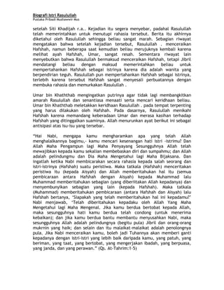 Biografi Istri Rasulullah
Pustaka Pribadi Mushawwir Mus
setelah Siti Khadijah r.a.. Kejadian itu segera menyebar, padahal Rasulullah
telah memerintahkan untuk menutupi rahasia tersebut. Berita itu akhirnya
diketahui oleh Rasulullah sehingga beliau sangat marah. Sebagian riwayat
mengatakan bahwa setelah kejadian tersebut, Rasulullah . menceraikan
Hafshah, namun beberapa saat kemudian beliau merujuknya kembali karena
melihat ayah Hafshah, Umar, sangat resah. Sementara riwayat lain
menyebutkan bahwa Rasulullah bermaksud menceraikan Hafshah, tetapi Jibril
mendatangi beliau dengan maksud memerintahkan beliau untuk
mempertahankan Hafshah sebagai istrinya karena dia adalah wanita yang
berpendirian teguh. Rasulullah pun mempertahankan Hafshah sebagai istrinya,
terlebih karena tersebut Hafshah sangat menyesali perbuatannya dengan
membuka rahasia dan memurkakan Rasulullah .
Umar bin Khaththab mengingatkan putrinya agar tidak lagi membangkitkan
amarah Rasulullah dan senantiasa menaati serta mencari keridhaan beliau.
Umar bin Khaththab meletakkan keridhaan Rasulullah . pada tempat terpenting
yang harus dilakukan oleh Hafshah. Pada dasarnya, Rasulullah menikahi
Hafshah karena memandang keberadaan Umar dan merasa kasihan terhadap
Hafshah yang ditinggalkan suaminya. Allah menurunkan ayat berikut ini sebagai
antisipasi atas isu-isu yang tersebar.
“Hai Nabi, mengapa kamu mengharamkan apa yang telah Allah
menghalalkannya bagimu,- kamu mencari kesenangan hati istri -istrimu? Dan
Allah Maha Pengampun lagi Maha Penyayang Sesungguhnya Allah telah
mewajibkan kepada kamu sekalian membebaskan diri dan sumpahmu; dan Allah
adalah pelindungmu dan Dia Maha Mengetahui lagi Maha Bijaksana. Dan
ingatlah ketika Nabi membicarakan secara rahasia kepada salah seorang dan
istri-istrinya (Hafshah) suatu peristiwa. Maka tatkala (Hafshah) menceritakan
peristiwa itu (kepada Aisyah) dan Allah memberitahukan hal itu (semua
pembicaraan antara Hafshah dengan Aisyah) kepada Muhammad lalu
Muhammad memberitahukan sebagian (yang diberiitakan Allah kepadanya) dan
rnenyembunyikan sebagian yang lain (kepada Hafshah). Maka tatkala
(Muhammad) memberitahukan pembicaraan (antara Hafshah dan Aisyah) lalu
Hafshah bertanya, ‘Siapakah yang telah memberitahukan hal ini kepadamu?’
Nabi menjawab, ‘Telah diberitahukan kepadaku oleh Allah Yang Maha
Mengetahui lagi Maha Mengenal. Jika kamu berdua bertobat kepada Allah,
maka sesungguhnya hati kamu berdua telah condong (untuk menerima
kebaikan); dan jika kamu berdua bantu membantu menyusahkan Nabi, maka
sesungguhnya Allah adalah pelindungnya (begitu pula) Jibril dan orang-orang
mukrnin yang haik; dan selain dan itu malaikat-malaikat adalah penolongnya
pula. Jika Nabi menceraikan kamu, boleh jadi Tuhannya akan memberi ganti
kepadanya dengan istri-istri yang lebih baik daripada kamu, yang patuh, yang
beriman, yang taat, yang bertobat, yang mengerjakan ibadah, yang berpuasa,
yang janda, dan yang perawan.” (Qs. At-Tahrim:1-5)
5
 