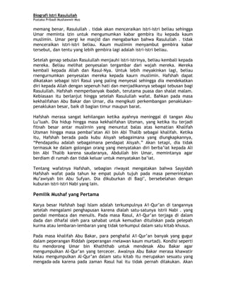 Biografi Istri Rasulullah
Pustaka Pribadi Mushawwir Mus
memang benar, Rasulullah . tidak akan menceraikan istri-istri beliau sehingga
Umar meminta izin untuk mengumumkan kabar gembira itu kepada kaum
muslimin. Umar pergi ke masjid dan mengabarkan bahwa Rasulullah . tidak
menceraikan istri-istri beliau. Kaum muslimin menyambut gembira kabar
tersebut, dan tentu yang lebih gembira lagi adalah istri-istri beliau.
Setelah genap sebulan Rasulullah menjauhi istri-istrinya, beliau kembali kepada
mereka. Beliau melihat penyesalan tergambar dari wajah mereka. Mereka
kembali kepada Allah dan Rasul-Nya. Untuk lebih meyakinkan lagi, beliau
rnengurnumkan penyesalan mereka kepada kaurn muslimin. Hafshah dapat
dikatakan sebagai istri Rasul yang paling menyesal sehingga dia mendekatkan
diri kepada Allah dengan sepenuh hati dan menjadikannya sebagai tebusan bagi
Rasulullah. Hafshah memperbanyak ibadah, terutama puasa dan shalat malam.
Kebiasaan itu berlanjut hingga setelah Rasulullah wafat. Bahkan pada masa
kekhalifahan Abu Bakar dan Urnar, dia mengikuti perkembangan penaklukan-
penaklukan besar, baik di bagian timur maupun barat.
Hafshah merasa sangat kehilangan ketika ayahnya meninggal di tangan Abu
Lu’luah. Dia hidup hingga masa kekhalifahan Utsman, yang ketika itu terjadi
fitnah besar antar muslirnin yang menuntut balas atas kematian Khalifah
Utsman hingga masa pembai’atan Ali bin Abi Thalib sebagai khalifah. Ketika
itu, Hafshah berada pada kubu Aisyah sebagaimana yang diungkapkannya,
“Pendapatku adalah sebagaimana pendapat Aisyah.” Akan tetapi, dia tidak
termasuk ke dalam golongan orang yang menyatakan diri berba’iat kepada Ali
bin Abi Thalib karena saudaranya, Abdullah bin Umar, memintanya agar
berdiam di rumah dan tidak keluar untuk menyatakan ba’iat.
Tentang wafatnya Hafshah, sebagian riwayat mengatakan bahwa Sayyidah
Hafshah wafat pada tahun ke empat puluh tujuh pada masa pemerintahan
Mu’awiyah bin Abu Sufyan. Dia dikuburkan di Baqi’, bersebelahan dengan
kuburan istri-istri Nabi yang lain.
Pemilik Mushaf yang Pertama
Karya besar Hafshah bagi Islam adalah terkumpulnya A1-Qur’an di tangannya
setelah mengalami penghapusan karena dialah satu-satunya istrii Nabi . yang
pandai membaca dan menulis. Pada masa Rasul, A1-Qur’an terjaga di dalam
dada dan dihafal oleh para sahabat untuk kemudian dituliskan pada pelepah
kurma atau lembaran-lembaran yang tidak terkumpul dalam satu kitab khusus.
Pada masa khalifah Abu Bakar, para penghafal A1-Qur’an banyak yang gugur
dalam peperangan Riddah (peperangan rnelawan kaum murtad). Kondisi seperti
itu mendorong Umar bin Khaththab untuk mendesak Abu Bakar agar
mengumpulkan Al-Qur’an yang tercecer. Awalnya Abu Bakar merasa khawatir
kalau mengumpulkan Al-Qur’an dalam satu kitab itu merupakan sesuatu yang
mengada-ada karena pada zaman Rasul hal itu tidak pernah dilakukan. Akan
7
 