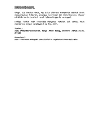 Biografi Istri Rasulullah
Pustaka Pribadi Mushawwir Mus
tetapi, atas desakan Umar, Abu bakar akhirnya memerintah Hafshah untuk
mengumpulkan Al-Qur’an, sekaligus menyimpan dan memeliharanya. Mushaf
asli Al-Qur’an itu berada di rumah Hafshah hingga dia meninggal.
Semoga rahmat Allah senantiasa menyertai Hafshah. dan semoga Allah
memberinya tempat yang layak di sisi-Nya. Amin.
Sumber :
buku Dzaujatur-Rasulullah, karya Amru Yusuf, Penerbit Darus-Sa’abu,
Riyadh
Diambil dari :
http://ahlulhadist.wordpress.com/2007/10/01/hafsah-binti-umar-wafat-45-h/
8
 