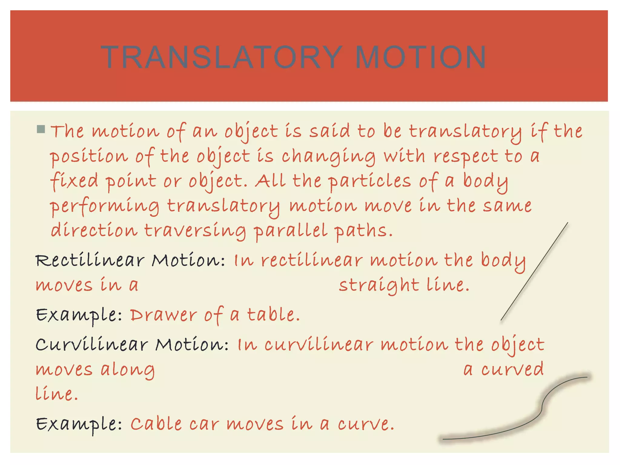  The motion of an object is said to be translatory if the
position of the object is changing with respect to a
fixed point or object. All the particles of a body
performing translatory motion move in the same
direction traversing parallel paths.
Rectilinear Motion: In rectilinear motion the body
moves in a straight line.
Example: Drawer of a table.
Curvilinear Motion: In curvilinear motion the object
moves along a curved
line.
Example: Cable car moves in a curve.
TRANSLATORY MOTION
 