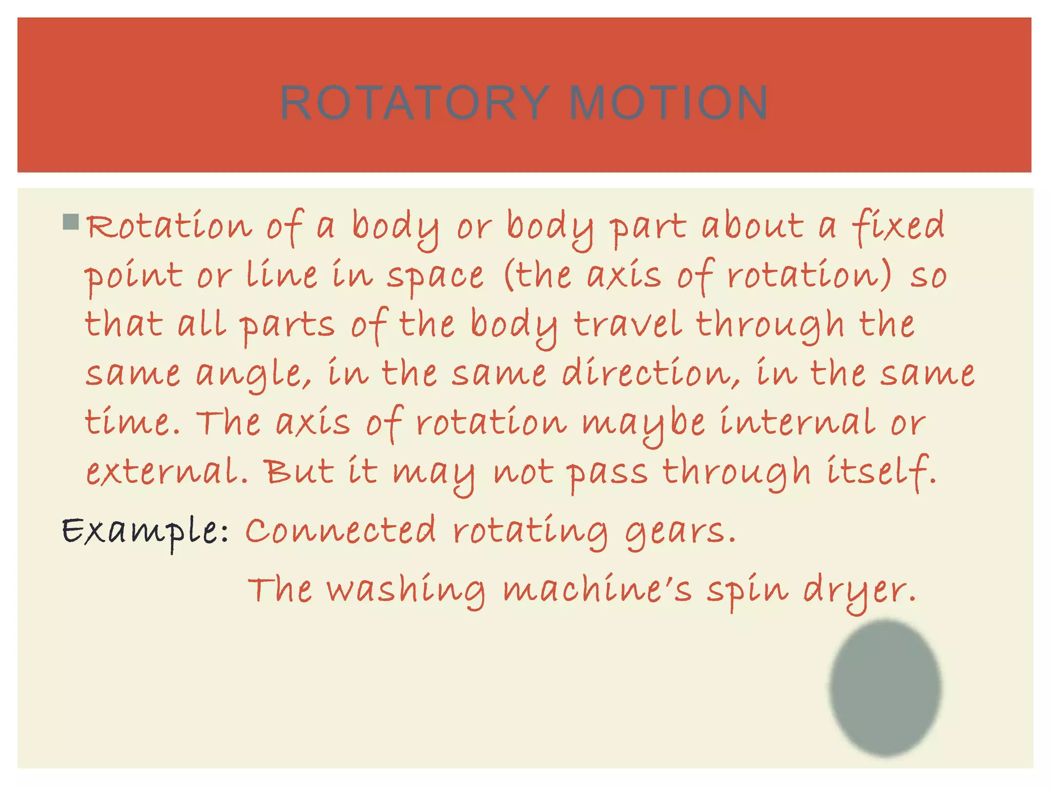 Rotation of a body or body part about a fixed
point or line in space (the axis of rotation) so
that all parts of the body travel through the
same angle, in the same direction, in the same
time. The axis of rotation maybe internal or
external. But it may not pass through itself.
Example: Connected rotating gears.
The washing machine’s spin dryer.
ROTATORY MOTION
 