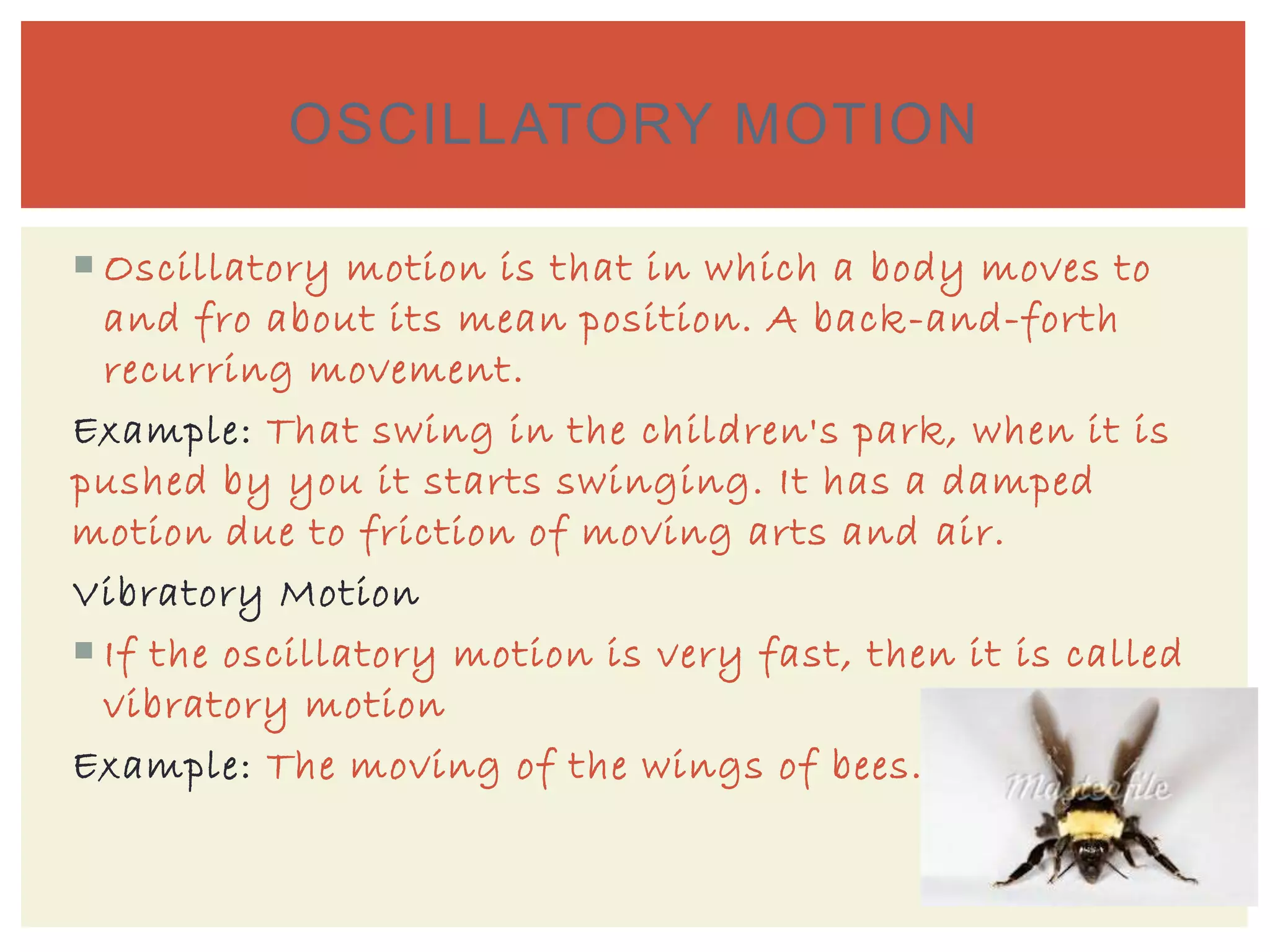  Oscillatory motion is that in which a body moves to
and fro about its mean position. A back-and-forth
recurring movement.
Example: That swing in the children's park, when it is
pushed by you it starts swinging. It has a damped
motion due to friction of moving arts and air.
Vibratory Motion
 If the oscillatory motion is very fast, then it is called
vibratory motion
Example: The moving of the wings of bees.
OSCILLATORY MOTION
 