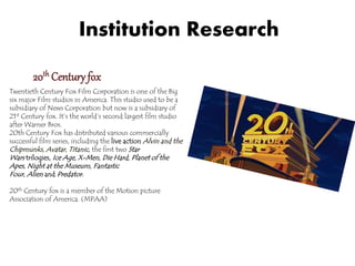 Institution Research 
20th Century fox 
Twentieth Century Fox Film Corporation is one of the Big 
six major Film studios in America. This studio used to be a 
subsidiary of News Corporation but now is a subsidiary of 
21st Century fox. It’s the world’s second largest film studio 
after Warner Bros. 
20th Century Fox has distributed various commercially 
successful film series, including the live actionAlvin and the 
Chipmunks ,Avatar,Titanic , the first two Star 
Wars trilogies, Ice Age,X-Men,Die Hard,Planet of the 
Apes , Night at the Museum, Fantastic 
Four ,Alien and Predator . 
20th Century fox is a member of the Motion picture 
Association of America. (MPAA) 
 