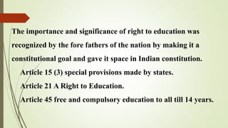 The importance and significance of right to education was
recognized by the fore fathers of the nation by making it a
constitutional goal and gave it space in Indian constitution.
Article 15 (3) special provisions made by states.
Article 21 A Right to Education.
Article 45 free and compulsory education to all till 14 years.
 