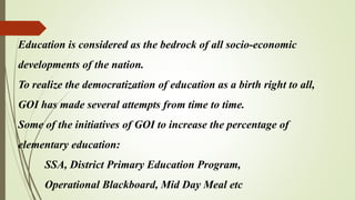Education is considered as the bedrock of all socio-economic
developments of the nation.
To realize the democratization of education as a birth right to all,
GOI has made several attempts from time to time.
Some of the initiatives of GOI to increase the percentage of
elementary education:
SSA, District Primary Education Program,
Operational Blackboard, Mid Day Meal etc
 