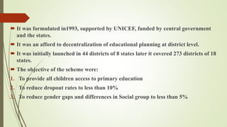  It was formulated in1993, supported by UNICEF, funded by central government
and the states.
 It was an afford to decentralization of educational planning at district level.
 It was initially launched in 44 districts of 8 states later it covered 273 districts of 18
states.
 The objective of the scheme were:
1. To provide all children access to primary education
2. To reduce dropout rates to less than 10%
3. To reduce gender gaps and differences in Social group to less than 5%
 