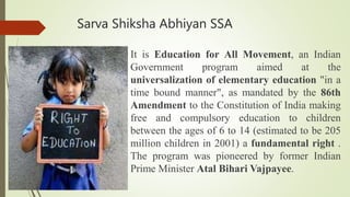 Sarva Shiksha Abhiyan SSA
It is Education for All Movement, an Indian
Government program aimed at the
universalization of elementary education "in a
time bound manner", as mandated by the 86th
Amendment to the Constitution of India making
free and compulsory education to children
between the ages of 6 to 14 (estimated to be 205
million children in 2001) a fundamental right .
The program was pioneered by former Indian
Prime Minister Atal Bihari Vajpayee.
 