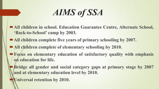 AIMS of SSA
All children in school. Education Guarantee Centre, Alternate School,
‘Back-to-School’ camp by 2003.
All children complete five years of primary schooling by 2007.
All children complete of elementary schooling by 2010.
Focus on elementary education of satisfactory quality with emphasis
on education for life.
Bridge all gender and social category gaps at primary stage by 2007
and at elementary education level by 2010.
Universal retention by 2010.
 