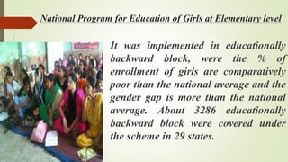 National Program for Education of Girls at Elementary level
It was implemented in educationally
backward block, were the % of
enrollment of girls are comparatively
poor than the national average and the
gender gap is more than the national
average. About 3286 educationally
backward block were covered under
the scheme in 29 states.
 