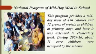 National Program of Mid-Day Meal in School
This program provides a mid-
day meal of 450 calories and
12 grams of protein to children
at primary stage and later it
was extended to elementary
level. During 2009-10, about
11 core children were
benefited by the scheme.
 