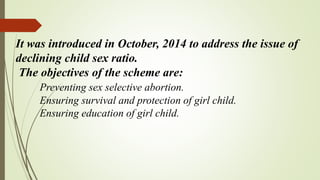 It was introduced in October, 2014 to address the issue of
declining child sex ratio.
The objectives of the scheme are:
Preventing sex selective abortion.
Ensuring survival and protection of girl child.
Ensuring education of girl child.
 