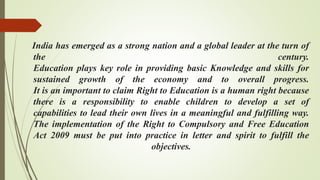 India has emerged as a strong nation and a global leader at the turn of
the century.
Education plays key role in providing basic Knowledge and skills for
sustained growth of the economy and to overall progress.
It is an important to claim Right to Education is a human right because
there is a responsibility to enable children to develop a set of
capabilities to lead their own lives in a meaningful and fulfilling way.
The implementation of the Right to Compulsory and Free Education
Act 2009 must be put into practice in letter and spirit to fulfill the
objectives.
 
