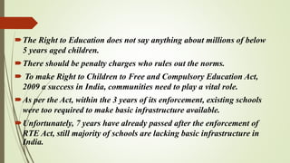 The Right to Education does not say anything about millions of below
5 years aged children.
There should be penalty charges who rules out the norms.
 To make Right to Children to Free and Compulsory Education Act,
2009 a success in India, communities need to play a vital role.
As per the Act, within the 3 years of its enforcement, existing schools
were too required to make basic infrastructure available.
Unfortunately, 7 years have already passed after the enforcement of
RTE Act, still majority of schools are lacking basic infrastructure in
India.
 