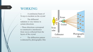 10
WORKING
• A continuous beam of
X-rays is incident on the crystal
• The diffracted
radiation is very intense in
certain directions
– These directions correspond
to constructive interference
from waves reflected from the
layers of the crystal
• The diffraction pattern
is detected by photographic film
 