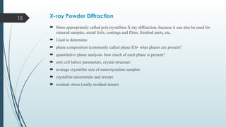 15 X-ray Powder Diffraction
 More appropriately called polycrystalline X-ray diffraction, because it can also be used for
sintered samples, metal foils, coatings and films, finished parts, etc.
 Used to determine
 phase composition (commonly called phase ID)- what phases are present?
 quantitative phase analysis- how much of each phase is present?
 unit cell lattice parameters, crystal structure
 average crystallite size of nanocrystaline samples
 crystallite microstrain and texture
 residual stress (really residual strain)
 