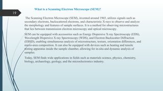 19
What is a Scanning Electron Microscope (SEM)?
The Scanning Electron Microscope (SEM), invented around 1965, utilizes signals such as
secondary electrons, backscattered electrons, and characteristic X-rays to observe and analyze
the morphology and features of sample surfaces. It is a method for observing microstructures
that lies between transmission electron microscopy and optical microscopy.
SEM can be equipped with accessories such as Energy Dispersive X-ray Spectroscopy (EDS),
Wavelength Dispersive X-ray Spectroscopy (WDS), and Electron Backscatter Diffraction
(EBSD), enabling simultaneous analysis of microstructure, texture, orientation differences, and
micro-area composition. It can also be equipped with devices such as heating and tensile
testing apparatus inside the sample chamber, allowing for in-situ and dynamic analysis of
samples.
Today, SEM finds wide applications in fields such as materials science, physics, chemistry,
biology, archaeology, geology, and the microelectronics industry.
 