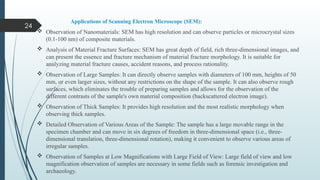 24
Applications of Scanning Electron Microscope (SEM):
 Observation of Nanomaterials: SEM has high resolution and can observe particles or microcrystal sizes
(0.1-100 nm) of composite materials.
 Analysis of Material Fracture Surfaces: SEM has great depth of field, rich three-dimensional images, and
can present the essence and fracture mechanism of material fracture morphology. It is suitable for
analyzing material fracture causes, accident reasons, and process rationality.
 Observation of Large Samples: It can directly observe samples with diameters of 100 mm, heights of 50
mm, or even larger sizes, without any restrictions on the shape of the sample. It can also observe rough
surfaces, which eliminates the trouble of preparing samples and allows for the observation of the
different contrasts of the sample's own material composition (backscattered electron image).
 Observation of Thick Samples: It provides high resolution and the most realistic morphology when
observing thick samples.
 Detailed Observation of Various Areas of the Sample: The sample has a large movable range in the
specimen chamber and can move in six degrees of freedom in three-dimensional space (i.e., three-
dimensional translation, three-dimensional rotation), making it convenient to observe various areas of
irregular samples.
 Observation of Samples at Low Magnifications with Large Field of View: Large field of view and low
magnification observation of samples are necessary in some fields such as forensic investigation and
archaeology.
 