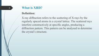 3 What is XRD?
Definition:
X-ray diffraction refers to the scattering of X-rays by the
regularly spaced atoms in a crystal lattice. The scattered rays
interfere constructively at specific angles, producing a
diffraction pattern. This pattern can be analysed to determine
the crystal’s structure.
 
