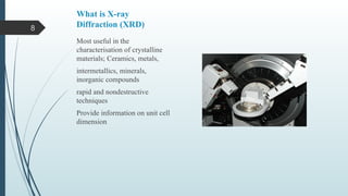 8
What is X-ray
Diffraction (XRD)
Most useful in the
characterisation of crystalline
materials; Ceramics, metals,
intermetallics, minerals,
inorganic compounds
rapid and nondestructive
techniques
Provide information on unit cell
dimension
 