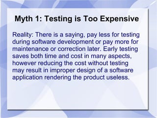 Myth 1: Testing is Too Expensive
Reality: There is a saying, pay less for testing
during software development or pay more for
maintenance or correction later. Early testing
saves both time and cost in many aspects,
however reducing the cost without testing
may result in improper design of a software
application rendering the product useless.
 