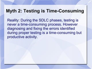 Myth 2: Testing is Time-Consuming
Reality: During the SDLC phases, testing is
never a time-consuming process. However
diagnosing and fixing the errors identified
during proper testing is a time-consuming but
productive activity.
 